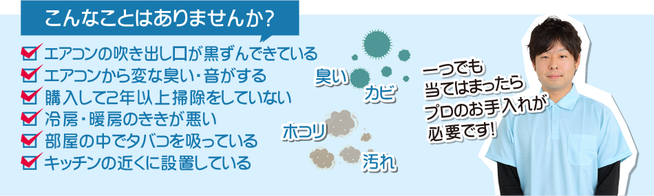 こんなことはありませんか？エアコンの吹き出し口が黒ずんでいる。エアコンから変な匂い、音がする。購入して２年以上掃除をしていない。冷房暖房の効きが悪い。部屋の中でタバコを吸っている。キッチンの近くに設置している。