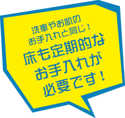 洗車やお肌のお手入れと同じ。床も定期的なお手入れが必要です！