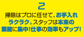 ２掃除はプロに任せてお手入れラクラク。スタッフは本来の業務に集中！仕事の効率もアップ！