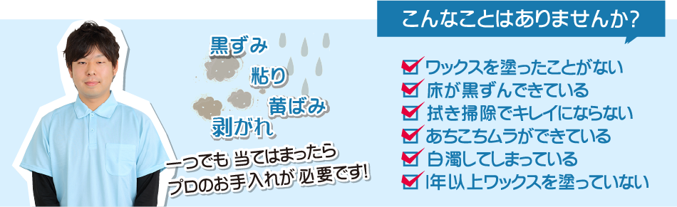 コンナことはありませんか？ワックスを塗ったことがない。床が黒ずんでいる。拭き掃除できれいにならない。あちこちでムラができている。白濁してしまっている。一年以上ワックスを塗っていない。